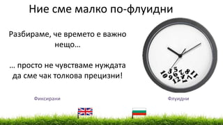 Ние сме малко по-флуидни
Разбираме, че времето е важно
нещо…
… просто не чувстваме нуждата
да сме чак толкова прецизни!
Фиксирани Флуидни
 