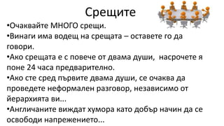 Срещите
•Очаквайте МНОГО срещи.
•Винаги има водещ на срещата – оставете го да
говори.
•Ако срещата е с повече от двама души, насрочете я
поне 24 часа предварително.
•Ако сте сред първите двама души, се очаква да
проведете неформален разговор, независимо от
йерархията ви...
•Англичаните виждат хумора като добър начин да се
освободи напрежението...
 
