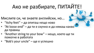 Ако не разбирате, ПИТАЙТЕ!
Мислите си, че знаете английски, но...
• “Itchy feet” – да опиташ нещо ново
• “At loose end” – да ти е скучно и да нямаш какво
да правиш
• “Another string to your bow” – нещо, което ще ти
помогне в работата
• “Bob’s your uncle” – ще е успешно
 