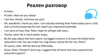 Реален разговор
- Hi Peter.
- Hi John. How are you today?
- I am fine, thanks. And how are you?
- Oh, wonderful, thank you John. I am actually working from home today (son is sick)
and currently preparing the test report you requested yesterday.
- I am sorry to hear that, Peter. Hope he will get well soon…
- Thanks, John! He is much better today.
- By the way, about that test report, my biggest concern is to have the failed items
coloured in red. Can you make me a big favour and to this for me, Peter?
- Of course, John. Will be done by EOB today.
- Great, Peter! Thanks!!! And may I suggest that all items that have passed to be
coloured in green?
 