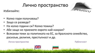 Лично пространство Публичност
Лично пространство
Избягвайте:
• Колко пари получаваш?
• Защо се разведе?
• На колко години си? Колко тежиш?
• Абе защо не приемете еврото най-накрая?
• Всякакви теми за политиката на ЕС, за Кралското семейство,
расизъм, религия, престъпност и др.
 