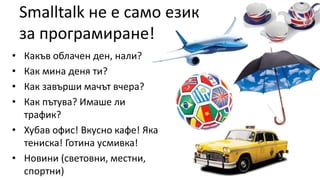 Smalltalk не е само език
за програмиране!
• Какъв облачен ден, нали?
• Как мина деня ти?
• Как завърши мачът вчера?
• Как пътува? Имаше ли
трафик?
• Хубав офис! Вкусно кафе! Яка
тениска! Готина усмивка!
• Новини (световни, местни,
спортни)
 