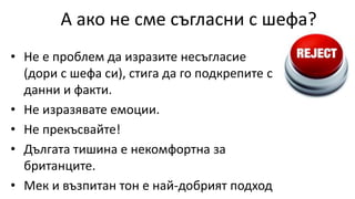 А ако не сме съгласни с шефа?
• Не е проблем да изразите несъгласие
(дори с шефа си), стига да го подкрепите с
данни и факти.
• Не изразявате емоции.
• Не прекъсвайте!
• Дългата тишина е некомфортна за
британците.
• Мек и възпитан тон е най-добрият подход
 