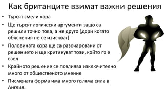 Как британците взимат важни решения
• Търсят смели хора
• Ще търсят логически аргументи защо са
решили точно това, а не друго (дори когато
обяснения не се изискват)
• Половината хора ще са разочаровани от
решението и ще критикуват този, който го е
взел
• Крайното решение се повлиява изключително
много от общественото мнение
• Писмената форма има много голяма сила в
Англия.
 