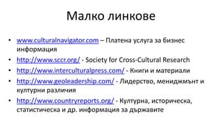 Малко линкове
• www.culturalnavigator.com – Платена услуга за бизнес
информация
• http://www.sccr.org/ - Society for Cross-Cultural Research
• http://www.interculturalpress.com/ - Книги и материали
• http://www.geoleadership.com/ - Лидерство, мениджмънт и
културни различия
• http://www.countryreports.org/ - Културна, историческа,
статистическа и др. информация за държавите
 