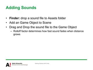 Adding Sounds
• Finder: drop a sound file to Assets folder
• Add an Game Object to Scene
• Drag and Drop the sound file to the Game Object
– Rolloff factor determines how fast sound fades when distance
grows
Getting Started with Unity
 