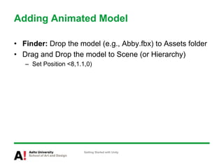 Adding Animated Model
• Finder: Drop the model (e.g., Abby.fbx) to Assets folder
• Drag and Drop the model to Scene (or Hierarchy)
– Set Position <8,1.1,0)
Getting Started with Unity
 