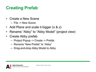 Creating Prefab
• Create a New Scene
– File -> New Scene
• Add Plane and scale it bigger (x & z)
• Rename “Abby” to “Abby Model” (project view)
• Create Abby prefab
– Project Popup -> Create -> Prefab
– Rename “New Prefab” to “Abby”
– Drag-and-drop Abby Model to Abby
Getting Started with Unity
 