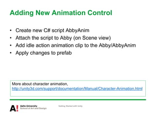 Adding New Animation Control
• Create new C# script AbbyAnim
• Attach the script to Abby (on Scene view)
• Add idle action animation clip to the Abby/AbbyAnim
• Apply changes to prefab
Getting Started with Unity
More about character animation,
http://unity3d.com/support/documentation/Manual/Character-Animation.html
 