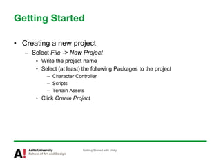 Getting Started
• Creating a new project
– Select File -> New Project
• Write the project name
• Select (at least) the following Packages to the project
– Character Controller
– Scripts
– Terrain Assets
• Click Create Project
Getting Started with Unity
 