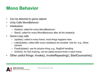 Mono Behavior
• Can be attached to game objects
• Unity Calls MonoBehavior
• Initialization
– Awake(): called for every MonoBbehavior
– Start(): called for every MonoBehaviour after all the Awake()s
• Game Loop calls
– Update(): called in every frame, most things happens here
– LateUpdate(): called after every Update()s are exceted. Use for, e.g., follow
camera
– FixedUpdate(): use for physics thing, e.g., RagDoll handling
– OnGUI(), for GUI drawing, can be called several times in each frame
• Other useful things: Invoke(), InvokeRepeating(), StartCouroutine()
Getting Started with Unity
 