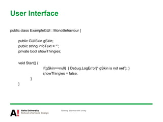 User Interface
public class ExampleGUI : MonoBehaviour {
public GUISkin gSkin;
public string infoText = "”;
private bool showThingies;
void Start() {
if(gSkin==null) { Debug.LogError(“ gSkin is not set”); }
showThingies = false;
}
}
Getting Started with Unity
 