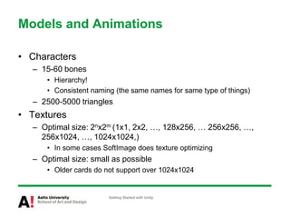 Models and Animations
• Characters
– 15-60 bones
• Hierarchy!
• Consistent naming (the same names for same type of things)
– 2500-5000 triangles
• Textures
– Optimal size: 2nx2m (1x1, 2x2, …, 128x256, … 256x256, …,
256x1024, …, 1024x1024,)
• In some cases SoftImage does texture optimizing
– Optimal size: small as possible
• Older cards do not support over 1024x1024
Getting Started with Unity
 