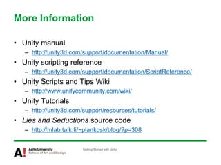 More Information
• Unity manual
– http://unity3d.com/support/documentation/Manual/
• Unity scripting reference
– http://unity3d.com/support/documentation/ScriptReference/
• Unity Scripts and Tips Wiki
– http://www.unifycommunity.com/wiki/
• Unity Tutorials
– http://unity3d.com/support/resources/tutorials/
• Lies and Seductions source code
– http://mlab.taik.fi/~plankosk/blog/?p=308
Getting Started with Unity
 
