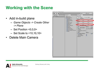 Working with the Scene
• Add in-build plane
– Game Objects -> Create Other
-> Plane
– Set Position <0,0,0>
– Set Scale to <10,10,10>
• Delete Main Camera
Getting Started with Unity
 