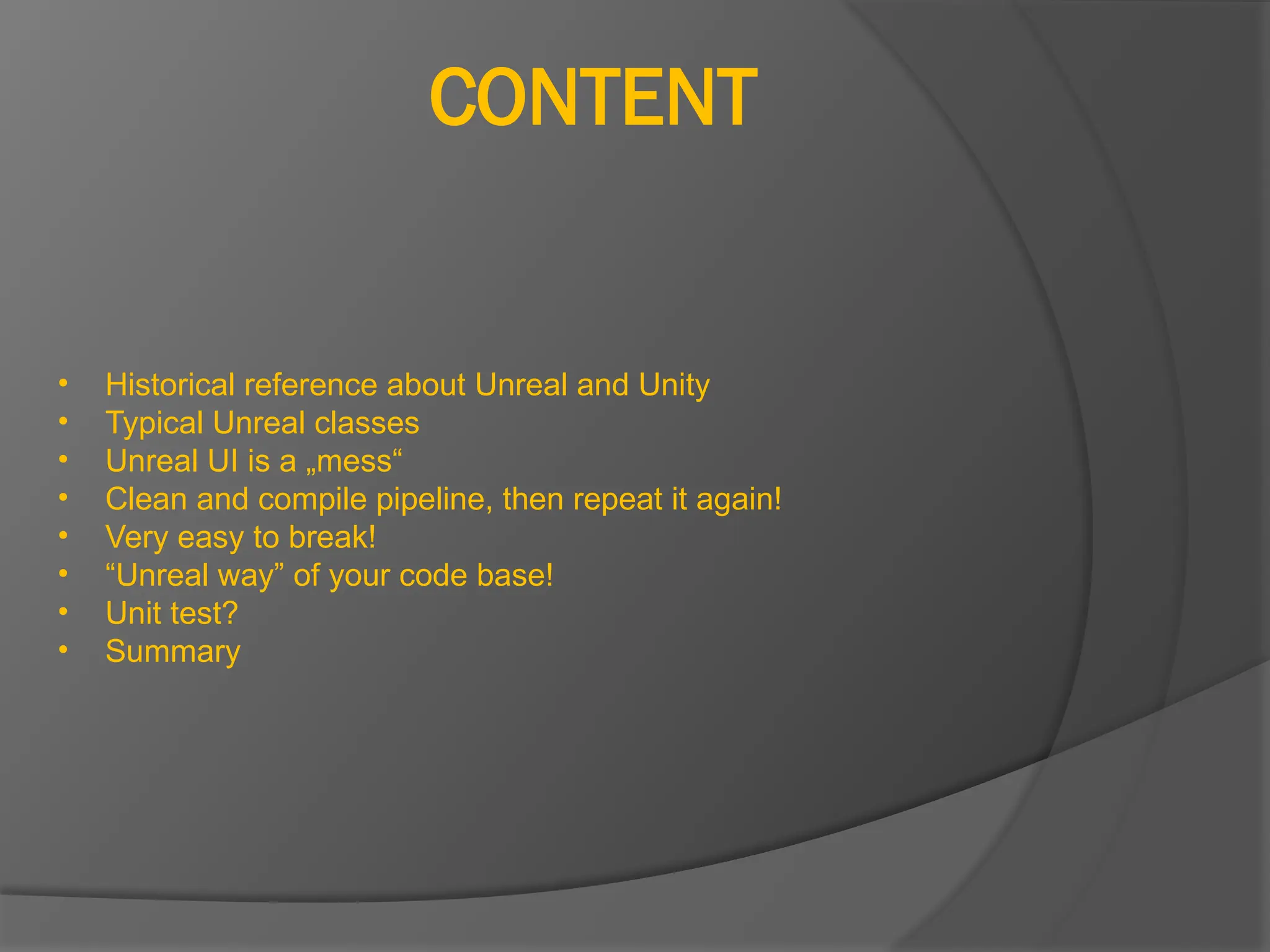 CONTENT
• Historical reference about Unreal and Unity
• Typical Unreal classes
• Unreal UI is a „mess“
• Clean and compile pipeline, then repeat it again!
• Very easy to break!
• “Unreal way” of your code base!
• Unit test?
• Summary
 