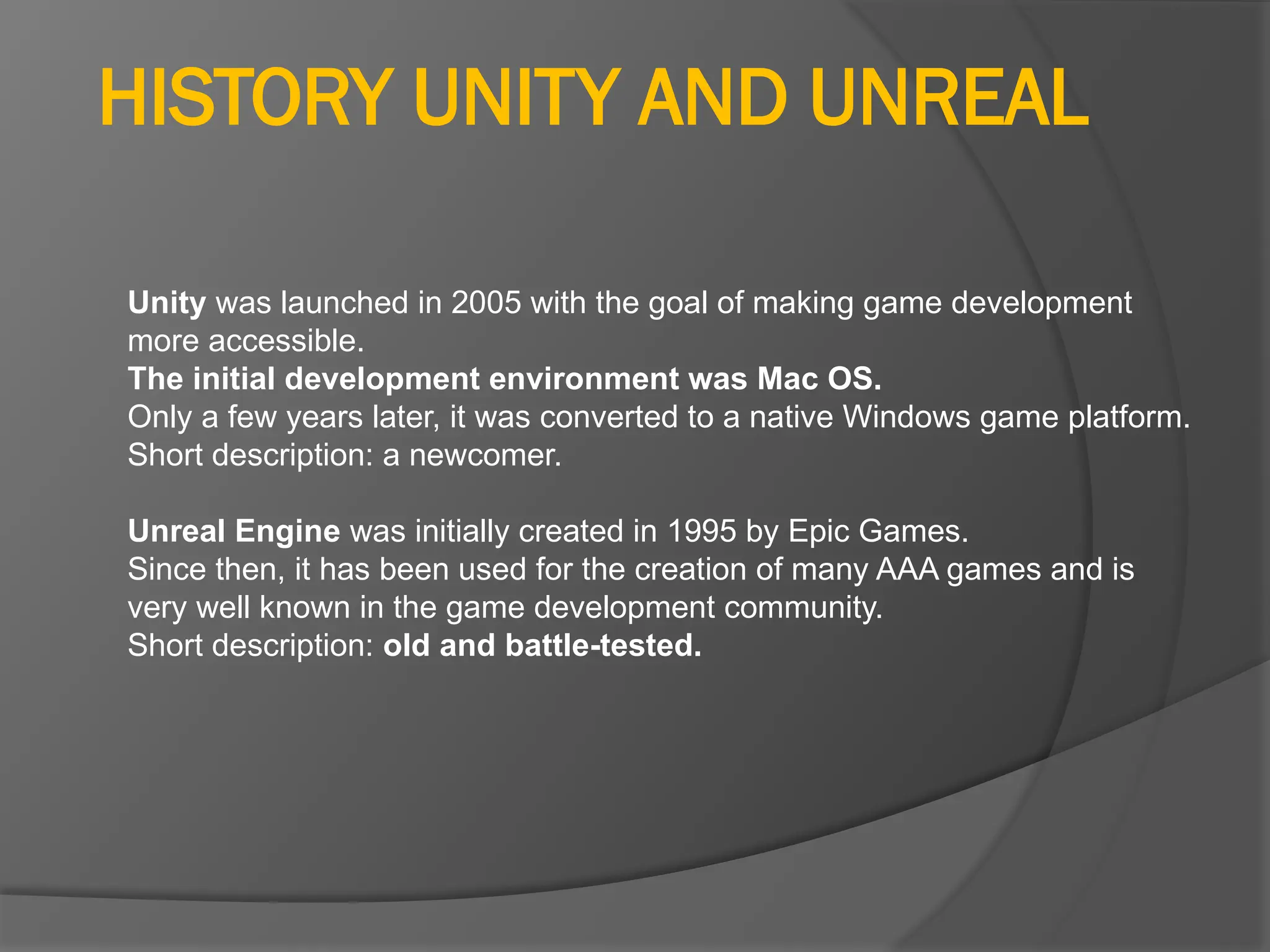 HISTORY UNITY AND UNREAL
Unity was launched in 2005 with the goal of making game development
more accessible.
The initial development environment was Mac OS.
Only a few years later, it was converted to a native Windows game platform.
Short description: a newcomer.
Unreal Engine was initially created in 1995 by Epic Games.
Since then, it has been used for the creation of many AAA games and is
very well known in the game development community.
Short description: old and battle-tested.
 
