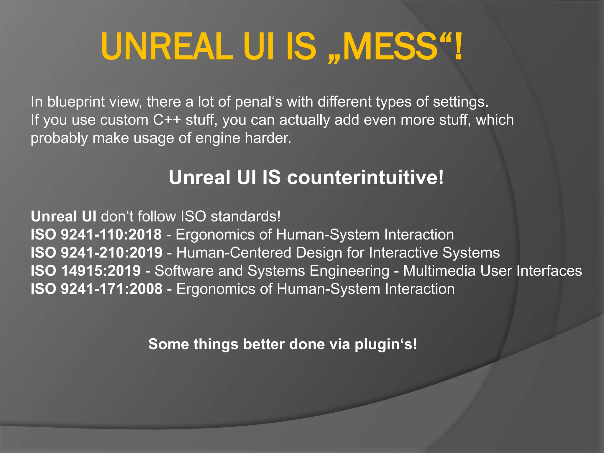 UNREAL UI IS „MESS“!
In blueprint view, there a lot of penal‘s with different types of settings.
If you use custom C++ stuff, you can actually add even more stuff, which
probably make usage of engine harder.
Unreal UI IS counterintuitive!
Unreal UI don‘t follow ISO standards!
ISO 9241-110:2018 - Ergonomics of Human-System Interaction
ISO 9241-210:2019 - Human-Centered Design for Interactive Systems
ISO 14915:2019 - Software and Systems Engineering - Multimedia User Interfaces
ISO 9241-171:2008 - Ergonomics of Human-System Interaction
Some things better done via plugin‘s!
 