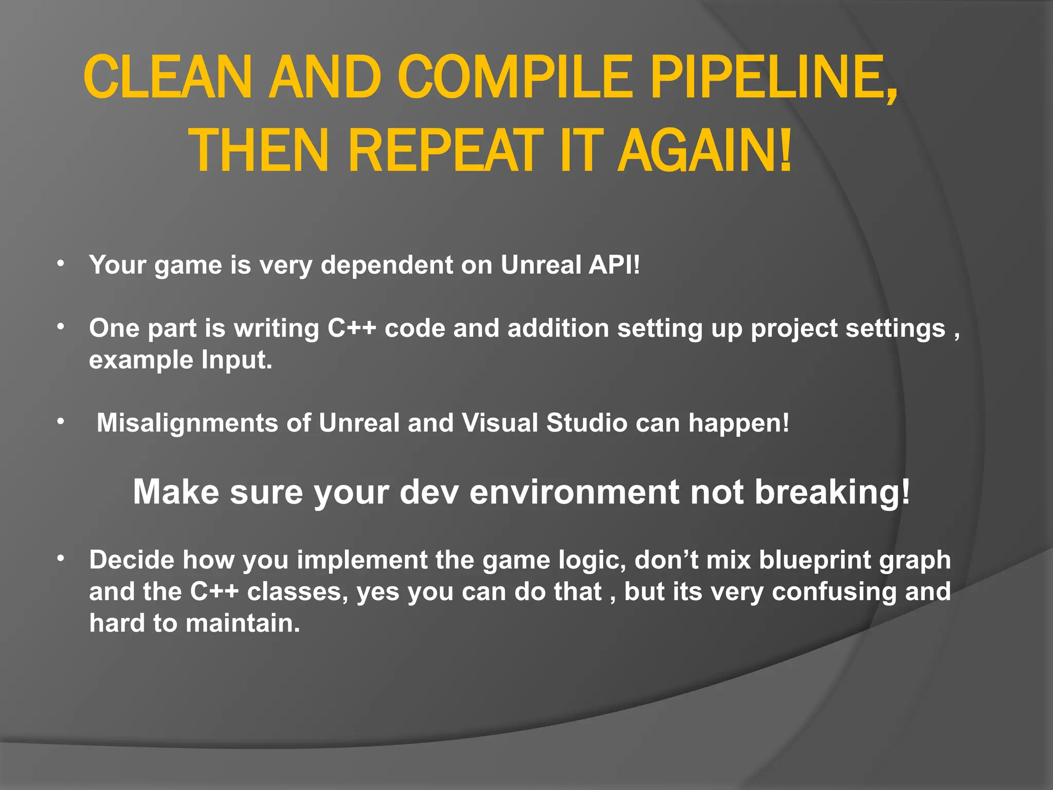 CLEAN AND COMPILE PIPELINE,
THEN REPEAT IT AGAIN!
• Your game is very dependent on Unreal API!
• One part is writing C++ code and addition setting up project settings ,
example Input.
• Misalignments of Unreal and Visual Studio can happen!
Make sure your dev environment not breaking!
• Decide how you implement the game logic, don’t mix blueprint graph
and the C++ classes, yes you can do that , but its very confusing and
hard to maintain.
 