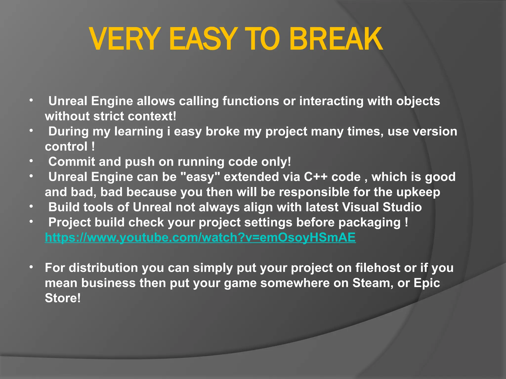 VERY EASY TO BREAK
• Unreal Engine allows calling functions or interacting with objects
without strict context!
• During my learning i easy broke my project many times, use version
control !
• Commit and push on running code only!
• Unreal Engine can be "easy" extended via C++ code , which is good
and bad, bad because you then will be responsible for the upkeep
• Build tools of Unreal not always align with latest Visual Studio
• Project build check your project settings before packaging !
https://www.youtube.com/watch?v=emOsoyHSmAE
• For distribution you can simply put your project on filehost or if you
mean business then put your game somewhere on Steam, or Epic
Store!
 