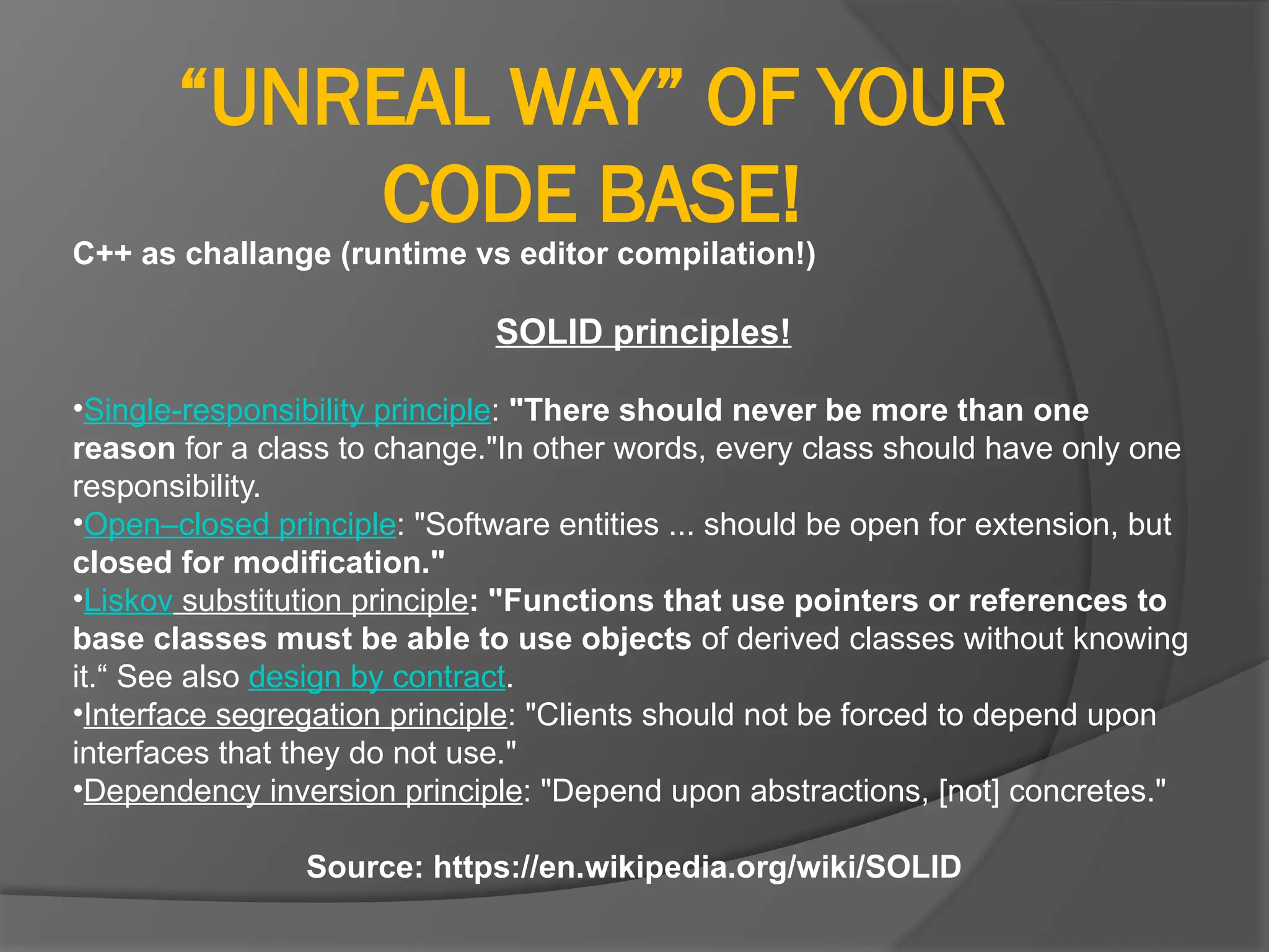 “UNREAL WAY” OF YOUR
CODE BASE!
C++ as challange (runtime vs editor compilation!)
SOLID principles!
•Single-responsibility principle: "There should never be more than one
reason for a class to change."In other words, every class should have only one
responsibility.
•Open–closed principle: "Software entities ... should be open for extension, but
closed for modification."
•Liskov substitution principle: "Functions that use pointers or references to
base classes must be able to use objects of derived classes without knowing
it.“ See also design by contract.
•Interface segregation principle: "Clients should not be forced to depend upon
interfaces that they do not use."
•Dependency inversion principle: "Depend upon abstractions, [not] concretes."
Source: https://en.wikipedia.org/wiki/SOLID
 