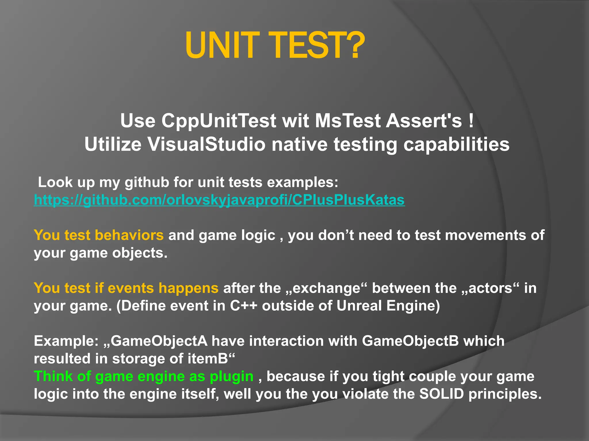 UNIT TEST?
Use CppUnitTest wit MsTest Assert's !
Utilize VisualStudio native testing capabilities
Look up my github for unit tests examples:
https://github.com/orlovskyjavaprofi/CPlusPlusKatas
You test behaviors and game logic , you don’t need to test movements of
your game objects.
You test if events happens after the „exchange“ between the „actors“ in
your game. (Define event in C++ outside of Unreal Engine)
Example: „GameObjectA have interaction with GameObjectB which
resulted in storage of itemB“
Think of game engine as plugin , because if you tight couple your game
logic into the engine itself, well you the you violate the SOLID principles.
 