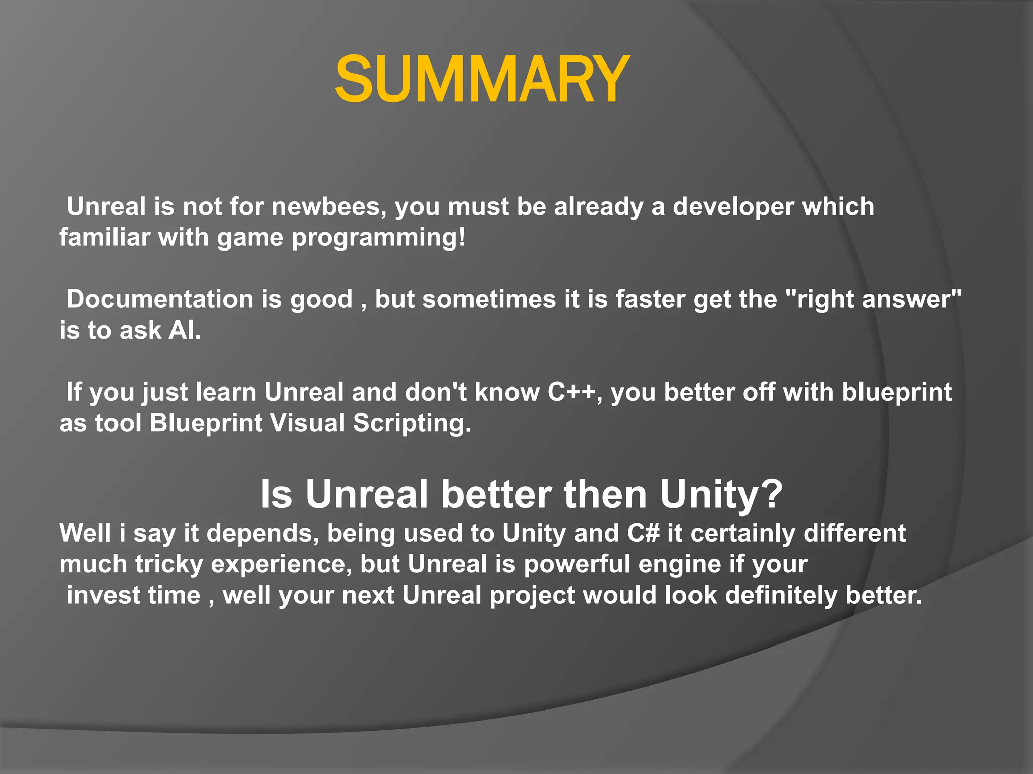SUMMARY
Unreal is not for newbees, you must be already a developer which
familiar with game programming!
Documentation is good , but sometimes it is faster get the "right answer"
is to ask AI.
If you just learn Unreal and don't know C++, you better off with blueprint
as tool Blueprint Visual Scripting.
Is Unreal better then Unity?
Well i say it depends, being used to Unity and C# it certainly different
much tricky experience, but Unreal is powerful engine if your
invest time , well your next Unreal project would look definitely better.
 
