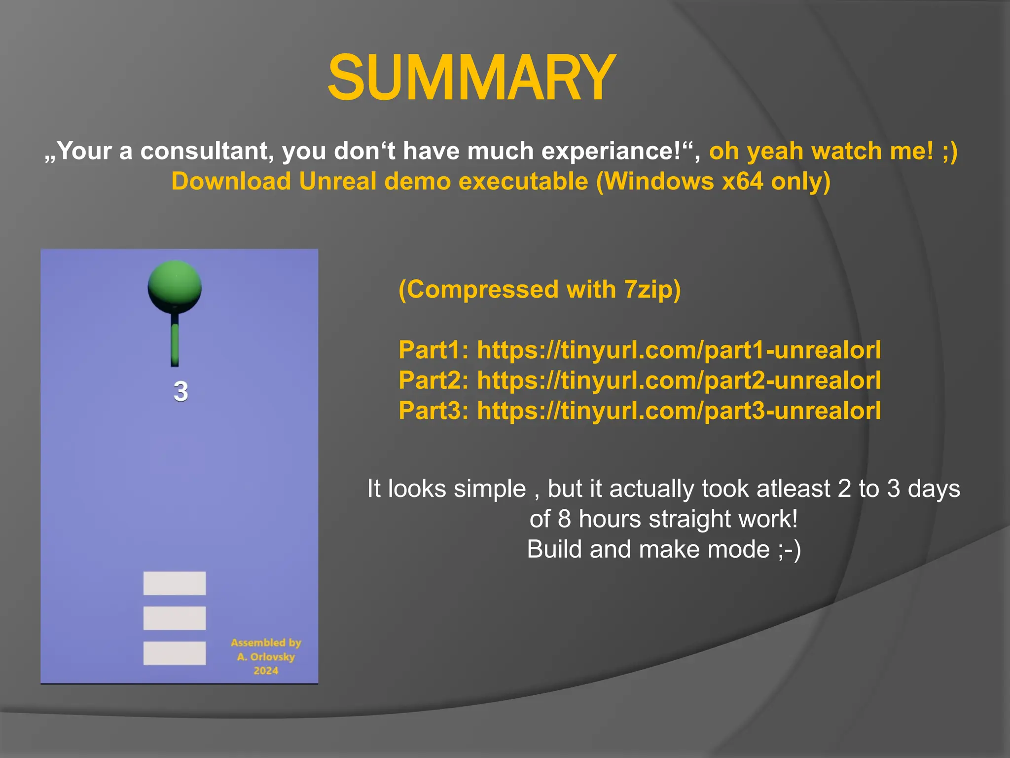 SUMMARY
„Your a consultant, you don‘t have much experiance!“, oh yeah watch me! ;)
Download Unreal demo executable (Windows x64 only)
(Compressed with 7zip)
Part1: https://tinyurl.com/part1-unrealorl
Part2: https://tinyurl.com/part2-unrealorl
Part3: https://tinyurl.com/part3-unrealorl
It looks simple , but it actually took atleast 2 to 3 days
of 8 hours straight work!
Build and make mode ;-)
 