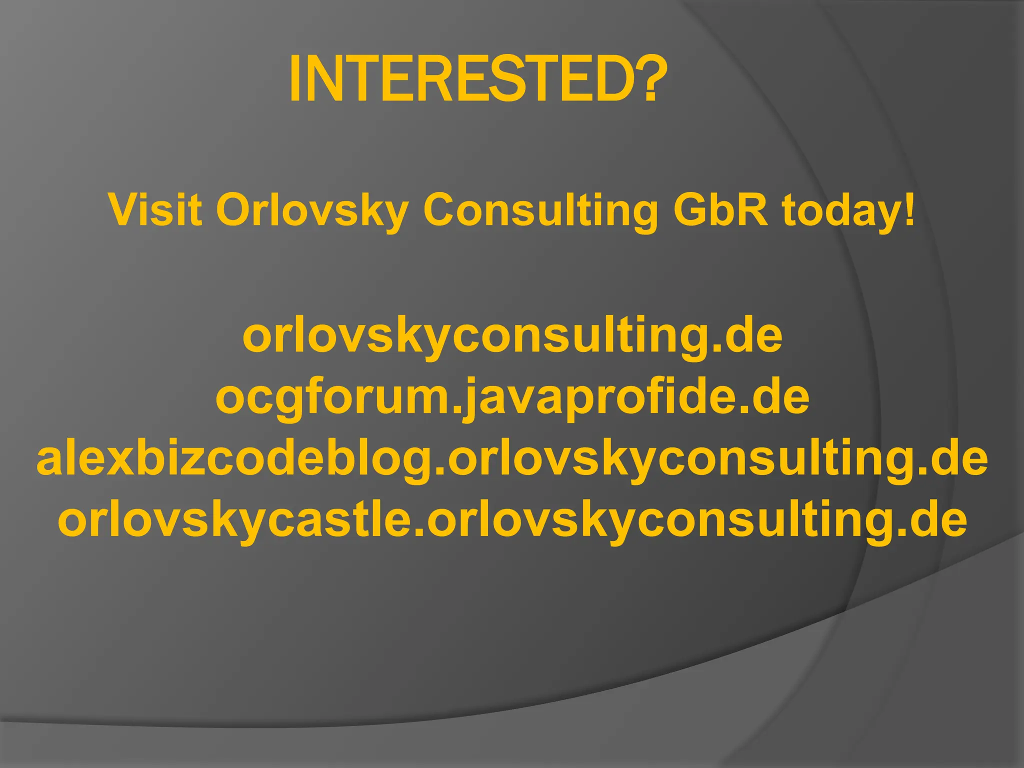INTERESTED?
Visit Orlovsky Consulting GbR today!
orlovskyconsulting.de
ocgforum.javaprofide.de
alexbizcodeblog.orlovskyconsulting.de
orlovskycastle.orlovskyconsulting.de
 