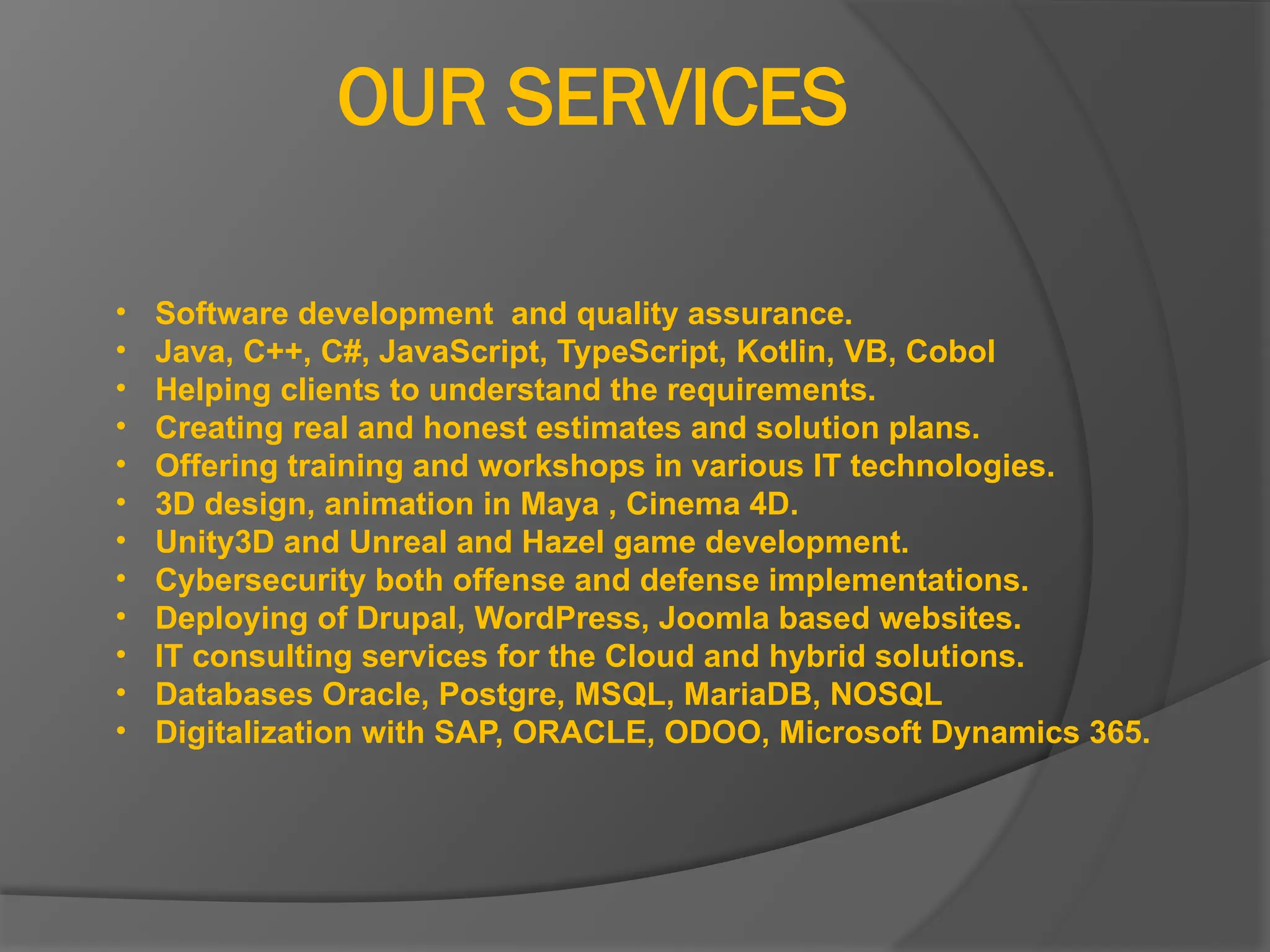 OUR SERVICES
• Software development and quality assurance.
• Java, C++, C#, JavaScript, TypeScript, Kotlin, VB, Cobol
• Helping clients to understand the requirements.
• Creating real and honest estimates and solution plans.
• Offering training and workshops in various IT technologies.
• 3D design, animation in Maya , Cinema 4D.
• Unity3D and Unreal and Hazel game development.
• Cybersecurity both offense and defense implementations.
• Deploying of Drupal, WordPress, Joomla based websites.
• IT consulting services for the Cloud and hybrid solutions.
• Databases Oracle, Postgre, MSQL, MariaDB, NOSQL
• Digitalization with SAP, ORACLE, ODOO, Microsoft Dynamics 365.
 