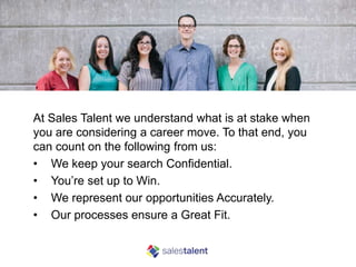 What our Candidates can Expect
At Sales Talent we understand what is at stake when
you are considering a career move. To that end, you
can count on the following from us:
• We keep your search Confidential.
• You’re set up to Win.
• We represent our opportunities Accurately.
• Our processes ensure a Great Fit.
 