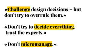 «Challenge design decisions – but
don’t try to overrule them.»
«Don’t try to decide everything,
trust the experts.»
«Don’t micromanage.»
 