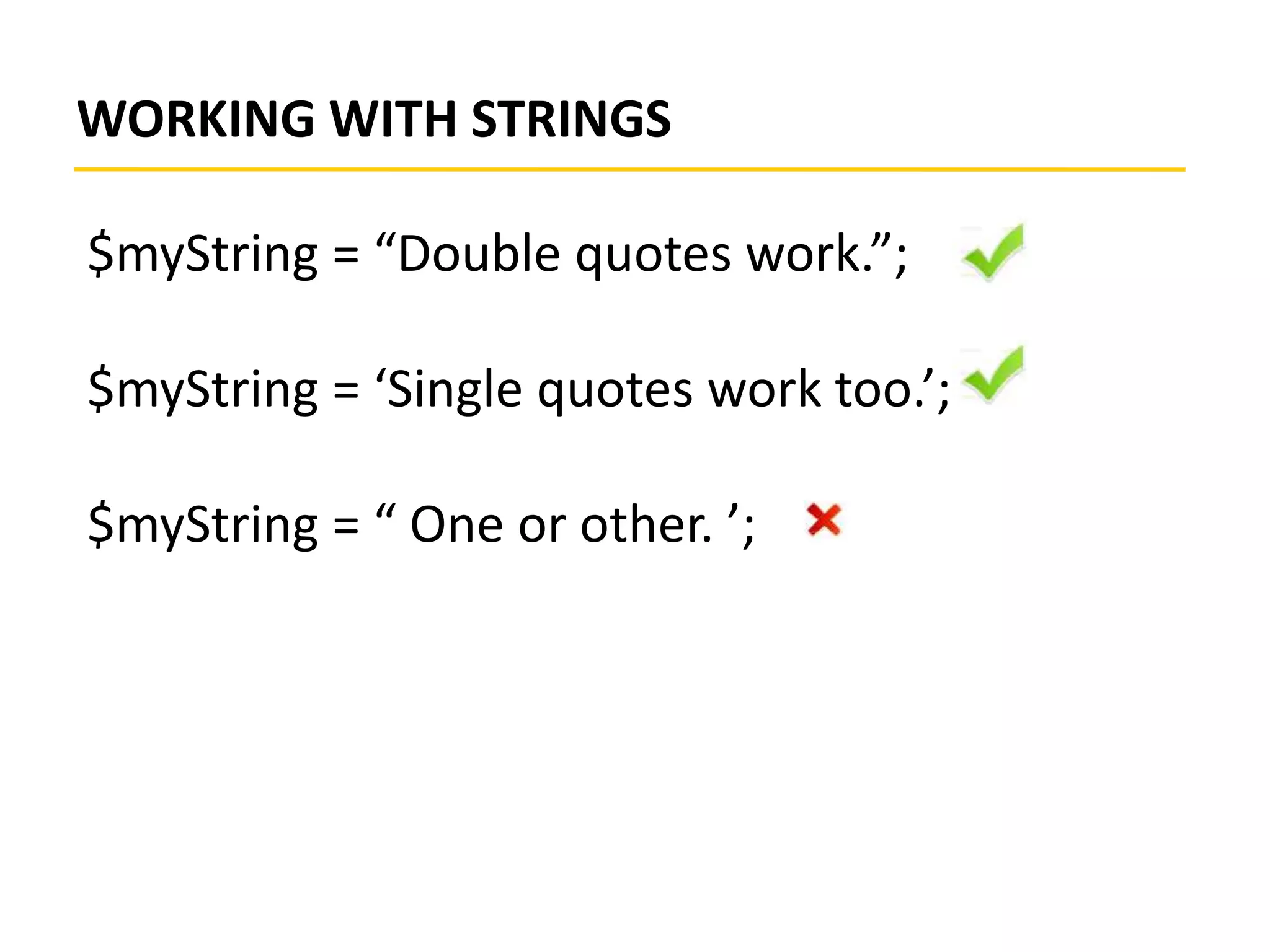WORKING WITH STRINGS
$myString = “Double quotes work.”;
$myString = ‘Single quotes work too.’;
$myString = “ One or other. ’;