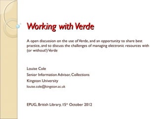 Working with Verde
A open discussion on the use of Verde, and an opportunity to share best
practice, and to discuss the challenges of managing electronic resources with
(or without!) Verde



Louise Cole
Senior Information Advisor, Collections
Kingston University
louise.cole@kingston.ac.uk




EPUG, British Library, 15th October 2012
 