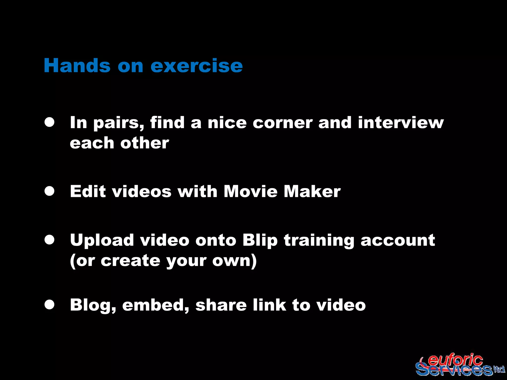 Hands on exercise

 In pairs, find a nice corner and interview
  each other

 Edit videos with Movie Maker

 Upload video onto Blip training account
  (or create your own)

 Blog, embed, share link to video
 