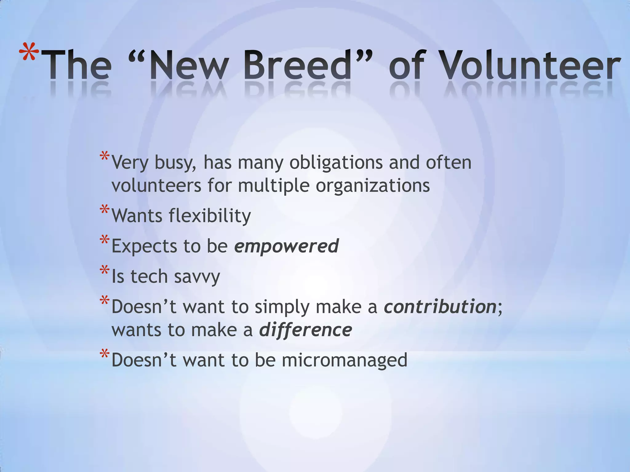 *
    * Very busy, has many obligations and often
     volunteers for multiple organizations
    * Wants flexibility
    * Expects to be empowered
    * Is tech savvy
    * Doesn’t want to simply make a contribution;
     wants to make a difference
    * Doesn’t want to be micromanaged
 