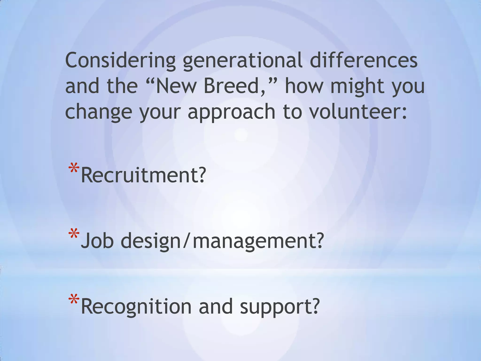 Considering generational differences
and the “New Breed,” how might you
change your approach to volunteer:

*Recruitment?

*Job design/management?

*Recognition and support?
 