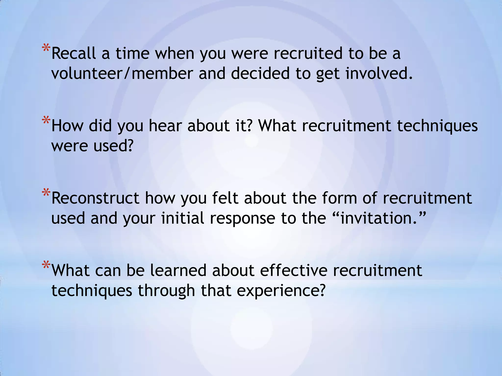 *Recall a time when you were recruited to be a
 volunteer/member and decided to get involved.


*How did you hear about it? What recruitment techniques
 were used?


*Reconstruct how you felt about the form of recruitment
 used and your initial response to the “invitation.”


*What can be learned about effective recruitment
 techniques through that experience?
 