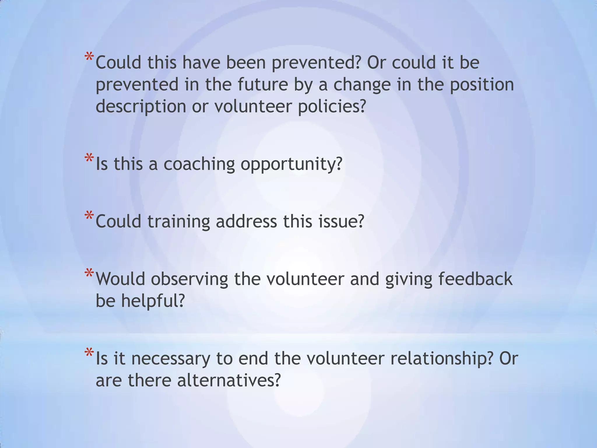 * Could this have been prevented? Or could it be
 prevented in the future by a change in the position
 description or volunteer policies?


* Is this a coaching opportunity?

* Could training address this issue?

* Would observing the volunteer and giving feedback
 be helpful?


* Is it necessary to end the volunteer relationship? Or
 are there alternatives?
 