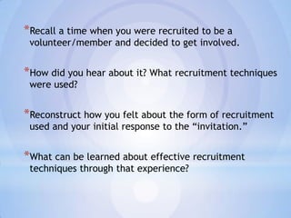 *Recall a time when you were recruited to be a
 volunteer/member and decided to get involved.


*How did you hear about it? What recruitment techniques
 were used?


*Reconstruct how you felt about the form of recruitment
 used and your initial response to the “invitation.”


*What can be learned about effective recruitment
 techniques through that experience?
 
