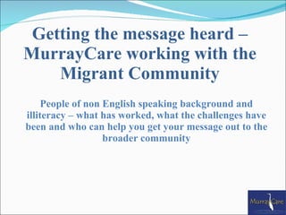 Getting the message heard –
MurrayCare working with the
    Migrant Community
     People of non English speaking background and
illiteracy – what has worked, what the challenges have
been and who can help you get your message out to the
                   broader community
 