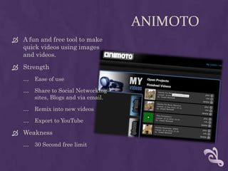AnimotoA fun and free tool to make quick videos using images and videos.StrengthEase of useShare to Social Networkingsites, Blogs and via email.Remix into new videosExport to YouTubeWeakness30 Second free limit