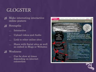 GlogsterMake interesting interactive online postersStrengthsInteractiveUpload videos and AudioLink to other online sitesShare with Social sites as well as embed in Blogs or WebsitesWeaknessCan be slow at times depending on internet connection