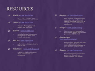 ResourcesAnimoto– www.animoto.comLets you turn your photos and video clips into professional looking slideshow which can be shared via social networking applicationiGoogle – www.google.com/igCreate your own personalized Google page, where you can add personalized RSS FeedsGoogle Alerts -www.google.com/alertGoogle Alerts provides you with email updates for latest relevant Google results base on your choice of query or topic.Glogster –www.glogster.comCreate interesting, interactive posters on the web, use videos, images, and sounds. Wordle –www.wordle.netCreate Beautiful Word CloudsPicLits –www.piclits.comCreative Writing Site with images and key wordsTumblr – www.tumblr.comA really fun and easy way to create blogs to share with friends and groupsJayCut – www.jaycut.comA free video editing tool and is easy to use.SlideShare –www.slideshare.netA Web 2.0 Tool that lets you share presentation and documents