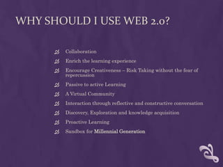 Why Should I use Web 2.0?CollaborationEnrich the learning experienceEncourage Creativeness – Risk Taking without the fear of repercussion Passive to active LearningA Virtual CommunityInteraction through reflective and constructive conversationDiscovery, Exploration and knowledge acquisitionProactive LearningSandbox for Millennial Generation