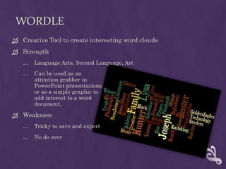 WordleCreative Tool to create interesting word cloudsStrengthLanguage Arts, Second Language, Art Can be used as an attention grabber in PowerPoint presentationsor as a simple graphic toadd interest to a word document.WeaknessTricky to save and exportNo do over