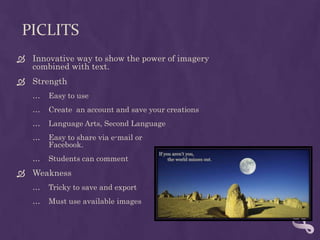 PicLitsInnovative way to show the power of imagery combined with text.StrengthEasy to useCreate  an account and save your creationsLanguage Arts, Second LanguageEasy to share via e-mail orFacebook.Students can commentWeaknessTricky to save and exportMust use available images