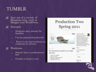 TumblrJust one of a variety of Blogging tools, such as Blogger and WordPress.StrengthStudents may already be familiarCan be password protected Easy to use and students and comment on entries.WeaknessDoesn’t have a professionalfeelClunky to learn to use