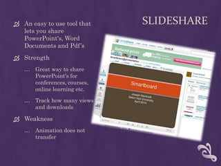 SlideShareAn easy to use tool that lets you share PowerPoint's, Word Documents and Pdf’sStrengthGreat way to share PowerPoint's for conferences, courses, online learning etc.Track how many views and downloadsWeaknessAnimation does not transfer