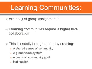 Learning Communities:Are not just group assignments:Learning communities require a higher level collaborationThis is usually brought about by creating: A shared sense of communityA group value systemA common community goalHabituation